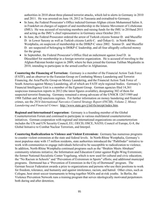95
authorities in 2010 about three planned terrorist attacks, which led to alerts in Germany in 2010
and 2011. He was arrested on June 18, 2012 in Tanzania and extradited to Germany.
 In June, the Federal Prosecutor’s Office indicted German-Afghan citizen Mohammed Salim A.
in Frankfurt on charges of support of and membership in the Islamic Movement of Uzbekistan
(IMU). He was accused of recruiting members and raising funds for the IMU in 2010and 2011
and acting as the IMU’s chief representative in Germany since October 2011.
 In June, the Federal Prosecutor ordered the arrest of Turkish citizens Sonnur D. and Muzaffer
D. in Lower Saxony as well as Turkish citizens Latife C. and Özkan G. in North Rhine-
Westphalia, on suspicion of membership in the DHKP-C since 2002. Sonnur D. and Muzaffer
D. are suspected of belonging to DHKP-C leadership, and all four allegedly collected money
for the group.
 In September, the Federal Prosecutor’s Office filed an indictment against Josef D. in
Düsseldorf for membership in a foreign terrorist organization. He is accused of traveling to the
Afghan-Pakistan border region in 2009, where he then joined the German Taliban Mujahedin in
2010, intending to participate in the armed conflict in Afghanistan.
Countering the Financing of Terrorism: Germany is a member of the Financial Action Task Force
(FATF), and an observer to the Eurasian Group on Combating Money Laundering and Terrorist
Financing, the Asia/Pacific Group on Money Laundering, and the Financial Action Task Force of
South America against Money Laundering, all of which are FATF-style regional bodies. Germany’s
Financial Intelligence Unit is a member of the Egmont Group. German agencies filed 14,361
suspicious transaction reports in 2012 (the latest figures available), designating 302 of them for
suspected terrorist financing. Germany remained a strong advocate of the UNSCR 1267/1989 and
1988 Taliban and AQ sanctions regimes. For further information on money laundering and financial
crimes, see the 2014 International Narcotics Control Strategy Report (INCSR), Volume 2, Money
Laundering and Financial Crimes: http://www.state.gov/j/inl/rls/nrcrpt/index.htm.
Regional and International Cooperation: Germany is a founding member of the Global
Counterterrorism Forum and continued to participate in various multilateral counterterrorism
initiatives. German cooperation with regional and international organizations on counterterrorism
includes the UN and UN Security Council, EU, OECD, OSCE, NATO, Council of Europe, G-8, the
Global Initiative to Combat Nuclear Terrorism, and Interpol.
Countering Radicalization to Violence and Violent Extremism: Germany has numerous programs
to counter violent extremism at the state and federal levels. In North-Rhine Westphalia, Germany’s
most populous state with 17 million residents, state authorities introduced the “Pathfinder” initiative to
work with communities to engage individuals believed to be susceptible to radicalization to violence.
In addition, North-Rhine Westphalia continued programs such as the “Ibrahim Meets Abraham”
community relations initiative; the Information and Education Center against Right-Wing Extremism;
the former National-Socialistic Center Vogelsang, which is now used for cultural and civic education;
the “No Racism in Schools” and “Prevention of Extremism in Sports” efforts; and additional municipal
programs. Dortmund has a “Prevention of Extremism in the City of Dortmund” program. The
German Soccer Federation awards a prize to organizations and persons who use their positions to work
for freedom, tolerance, and humanity and against intolerance, racism, and hatred. Other cities, such as
Cologne, host street soccer tournaments to bring together NGOs and at-risk youths. In Berlin, the
Violence Prevention Network runs a training program that serves ideologically motivated perpetrators
both during and after detention.
 