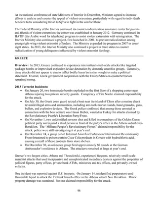 96
At the national conference of state Ministers of Interior in December, Ministers agreed to increase
efforts to analyze and counter the appeal of violent extremism, particularly with regard to individuals
believed to be considering travel to Syria to fight in the conflict there.
The Federal Ministry of the Interior continued its counter-radicalization assistance center for parents
and friends of violent extremists; the center was established in January 2012. Germany continued its
HATIF (the Arabic word for telephone) program to assist violent extremists with reintegration. The
Interior Ministry also continued a project, first launched in 2001, to prevent radicalization among
young right-wing violent extremist offenders. The Ministry expanded the program in 2007 to cover
eight states. In 2013, the Interior Ministry also continued a project in three states to counter
radicalization of young delinquents influenced by violent extremist ideology.
GREECE
Overview: In 2013, Greece continued to experience intermittent small-scale attacks like targeted
package bombs or improvised explosive device detonation by domestic anarchist groups. Generally,
these attacks did not appear to aim to inflict bodily harm but rather sought to make a political
statement. Overall, Greek government cooperation with the United States on counterterrorism
remained strong.
2013 Terrorist Incidents:
 On January 20, two homemade bombs exploded on the first floor of a shopping center near
Athens injuring two private security guards. Conspiracy of Fire Nuclei claimed responsibility
for the attack.
 On July 30, the Greek coast guard seized a boat near the island of Chios after a routine check
revealed illegal arms and ammunition, including anti-tank mortar rounds, hand grenades, guns,
bullets, and explosive devices. The Greek police confirmed that among those arrested in
connection with the boat seizure was Hasan Bieber, wanted in Turkey for attacks claimed by
the Revolutionary People's Liberation Party/Front.
 On November 1, two unidentified persons shot and killed two members of the Golden Dawn
political party and injured a third person in front of the party’s office in the Athens suburb Neo
Heraklion. The “Militant People’s Revolutionary Forces” claimed responsibility for the
attack; police were still investigating it at year’s end.
 On December 24, a group called Informal Anarchist Federation/International Revolutionary
Front threatened to poison certain Coca-Cola products in Greece with hydrochloric acid,
causing a recall of those products from store shelves.
 On December 30, an unknown group fired approximately 60 rounds at the German
Ambassador’s residence in Athens. The attackers remained at large at year’s end.
Greece’s two largest cities, Athens and Thessaloniki, experienced frequent, relatively small-scale
anarchist attacks that used inexpensive and unsophisticated incendiary devices against the properties of
political figures, party offices, private bank ATMs, ministries and tax offices, and privately-owned
vehicles.
One incident was reported against U.S. interests. On January 14, unidentified perpetrators used
flammable liquid to attack the Citibank branch office in the Athens suburb Neo Heraklion. Minor
property damage was sustained. No one claimed responsibility for the attack.
 