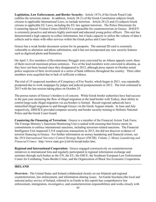 97
Legislation, Law Enforcement, and Border Security: Article 187A of the Greek Penal Code
codifies the terrorism statute. In addition, Article 28 (1) of the Greek Constitution subjects Greek
citizens to applicable International Laws, to include terrorism. Article 28 (2) and (3) subjects Greek
citizens to applicable EU Laws, including the EU law against terrorism. The Police Directorate for
Countering Special Violent Crimes (DAEEV) is responsible for counterterrorism in Greece. DAEEV
is extremely proactive and attracts highly motivated and educated young police officers. This unit has
demonstrated a high capacity to collect information, but it lacks capacity to utilize the volume of data it
collects and to share with other services within the Greek police and Coast Guard.
Greece has a weak border document system for its passports. The national ID card is extremely
vulnerable to alteration and photo substitution, and it has not incorporated any new security features
such as digitized photo and biometrics.
On April 3, five members of Revolutionary Struggle were convicted by an Athens appeals court; three
of them received maximum prison sentences. Two of the lead members were convicted in absentia, as
they have not been located since they disappeared in 2012, although press reports in October noted
police suspicion of their involvement in a series of bank robberies throughout the country. Three other
members were acquitted due to lack of sufficient evidence.
The trial of 19 suspected members of Conspiracy of Fire Nuclei, which began in 2011, was repeatedly
postponed due to work stoppages by judges and judicial postponements in 2012. The trial continued in
2013 with the last session taking place on October 25.
The porous nature of Greece’s borders is of concern. While Greek border authorities have had success
in the past year stemming the flow of illegal migration at the land border with Turkey, their ability to
control large-scale illegal migration via sea borders is limited. Recent regional upheavals have
intensified illegal migration to and through Greece via the Greek Aegean islands. In June and July
respectively, DHS/ICE provided computer security and border security training to Hellenic National
Police and the Greek Coast Guard.
Countering the Financing of Terrorism: Greece is a member of the Financial Action Task Force.
The Foreign Ministry’s Sanctions Monitoring Unit is tasked with ensuring that Greece meets its
commitments to enforce international sanctions, including terrorism-related sanctions. The Financial
Intelligence Unit inspected 3,318 suspicious transactions in 2013, but did not discover evidence of
terrorist financing in Greece. For further information on money laundering and financial crimes, see
the 2014 International Narcotics Control Strategy Report (INCSR), Volume 2, Money Laundering and
Financial Crimes: http://www.state.gov/j/inl/rls/nrcrpt/index.htm.
Regional and International Cooperation: Greece engaged constructively on counterterrorism
initiatives in international fora and regularly participated in regional information exchange and
seminars through such bodies as the UN, the EU, the OSCE, the Southeast European Law Enforcement
Center for Combating Trans-Border Crime, and the Organization of Black Sea Economic Cooperation.
IRELAND
Overview: The United States and Ireland collaborated closely on our bilateral and regional
counterterrorism, law enforcement, and information-sharing issues. An Garda Siochana (the local and
national police service of Ireland, referred to as Garda in this report) has comprehensive law
enforcement, immigration, investigative, and counterterrorism responsibilities and works closely with
 