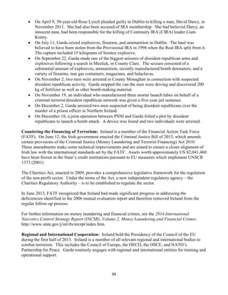 99
 On April 9, 50-year-old Rose Lynch pleaded guilty in Dublin to killing a man, David Darcy, in
November 2011. She had also been accused of IRA membership. She had believed Darcy, an
innocent man, had been responsible for the killing of Continuity IRA (CIRA) leader Liam
Kenny.
 On July 11, Garda seized explosives, firearms, and ammunition in Dublin. The haul was
believed to have been stolen from the Provisional IRA in 1998 when the Real IRA split from it.
The capture included 15 kilograms of Semtex explosive.
 On September 22, Garda made one of the biggest seizures of dissident republican arms and
explosives following a search in Meelick, in County Clare. The seizure consisted of a
substantial amount of explosives, ammunition, recently manufactured bomb detonators, and a
variety of firearms, tear gas containers, magazines, and balaclavas.
 On November 2, two men were arrested in County Monaghan in connection with suspected
dissident republican activity. Garda stopped the van the men were driving and discovered 200
kg of fertilizer as well as other bomb-making material.
 On November 19, an individual who manufactured three mortar launch tubes on behalf of a
criminal terrorist/dissident republican network was given a five-year jail sentence.
 On December 2, Garda arrested two men suspected of being dissident republicans over the
murder of a prison officer in Northern Ireland.
 On December 18, a joint operation between PSNI and Garda foiled a plot by dissident
republicans to launch a bomb attack. A device was found and two individuals were arrested.
Countering the Financing of Terrorism: Ireland is a member of the Financial Action Task Force
(FATF). On June 12, the Irish government enacted the Criminal Justice Bill of 2013, which amends
certain provisions of the Criminal Justice (Money Laundering and Terrorist Financing) Act 2010.
These amendments make some technical improvements and are aimed to ensure a closer alignment of
Irish law with the international standards set by the FATF. Assets worth approximately US $2,041,460
have been frozen in the State’s credit institutions pursuant to EU measures which implement UNSCR
1373 (2001).
The Charities Act, enacted in 2009, provides a comprehensive legislative framework for the regulation
of the non-profit sector. Under the terms of the Act, a new independent regulatory agency – the
Charities Regulatory Authority – is to be established to regulate the sector.
In June 2013, FATF recognized that Ireland had made significant progress in addressing the
deficiencies identified in the 2006 mutual evaluation report and therefore removed Ireland from the
regular follow-up process.
For further information on money laundering and financial crimes, see the 2014 International
Narcotics Control Strategy Report (INCSR), Volume 2, Money Laundering and Financial Crimes:
http://www.state.gov/j/inl/rls/nrcrpt/index.htm.
Regional and International Cooperation: Ireland held the Presidency of the Council of the EU
during the first half of 2013. Ireland is a member of all relevant regional and international bodies to
combat terrorism. This includes the Council of Europe, the OECD, the OSCE, and NATO’s
Partnership for Peace. Garda routinely engages with regional and international entities for training and
operational support.
 