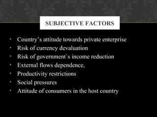 • Country’s attitude towards private enterprise
• Risk of currency devaluation
• Risk of government`s income reduction
• External flows dependence,
• Productivity restrictions
• Social pressures
• Attitude of consumers in the host country
SUBJECTIVE FACTORS
 