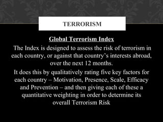Global Terrorism Index
The Index is designed to assess the risk of terrorism in
each country, or against that country’s interests abroad,
over the next 12 months.
It does this by qualitatively rating five key factors for
each country – Motivation, Presence, Scale, Efficacy
and Prevention – and then giving each of these a
quantitative weighting in order to determine its
overall Terrorism Risk
TERRORISM
 