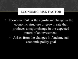 • Economic Risk is the significant change in the
economic structure or growth rate that
produces a major change in the expected
return of an investment.
• Arises from the changes in fundamental
economic policy goal
ECONOMIC RISK FACTOR
 