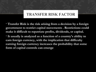 • Transfer Risk is the risk arising from a decision by a foreign
government to restrict capital movements . Restrictions could
make it difficult to repatriate profits, dividends, or capital.
• It usually is analyzed as a function of a country's ability to
earn foreign currency, with the implication that difficulty
earning foreign currency increases the probability that some
form of capital controls can emerge
TRANSFER RISK FACTOR
 