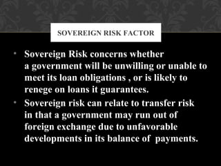 • Sovereign Risk concerns whether
a government will be unwilling or unable to
meet its loan obligations , or is likely to
renege on loans it guarantees.
• Sovereign risk can relate to transfer risk
in that a government may run out of
foreign exchange due to unfavorable
developments in its balance of payments.
SOVEREIGN RISK FACTOR
 
