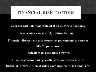 Current and Potential State of the Country’s Economy
A recession can severely reduce demand.
Financial distress can also cause the government to restrict
MNC operations.
Indicators of Economic Growth
A country’s economic growth is dependent on several
financial factors - interest rates, exchange rates, inflation, etc.
FINANCIAL RISK FACTORS
 