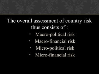 The overall assessment of country risk
thus consists of :
• Macro-political risk
• Macro-financial risk
• Micro-political risk
• Micro-financial risk
 