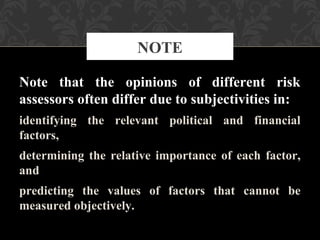 Note that the opinions of different risk
assessors often differ due to subjectivities in:
identifying the relevant political and financial
factors,
determining the relative importance of each factor,
and
predicting the values of factors that cannot be
measured objectively.
NOTE
 