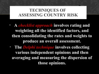 • A checklist approach involves rating and
weighting all the identified factors, and
then consolidating the rates and weights to
produce an overall assessment.
• The Delphi technique involves collecting
various independent opinions and then
averaging and measuring the dispersion of
those opinions.
TECHNIQUES OF
ASSESSING COUNTRY RISK
 