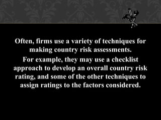 Often, firms use a variety of techniques for
making country risk assessments.
For example, they may use a checklist
approach to develop an overall country risk
rating, and some of the other techniques to
assign ratings to the factors considered.
 