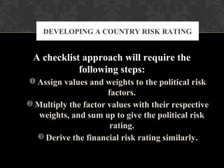 A checklist approach will require the
following steps:
 Assign values and weights to the political risk
factors.
 Multiply the factor values with their respective
weights, and sum up to give the political risk
rating.
 Derive the financial risk rating similarly.
DEVELOPING A COUNTRY RISK RATING
 
