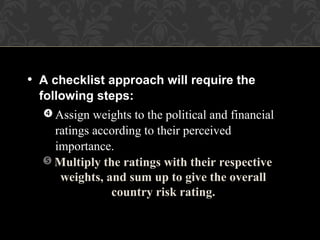  Multiply the ratings with their respective
weights, and sum up to give the overall
country risk rating.
 Assign weights to the political and financial
ratings according to their perceived
importance.
• A checklist approach will require the
following steps:
 