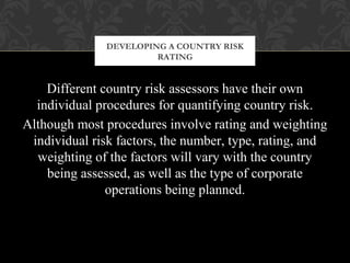 Different country risk assessors have their own
individual procedures for quantifying country risk.
Although most procedures involve rating and weighting
individual risk factors, the number, type, rating, and
weighting of the factors will vary with the country
being assessed, as well as the type of corporate
operations being planned.
DEVELOPING A COUNTRY RISK
RATING
 