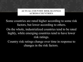 Some countries are rated higher according to some risk
factors, but lower according to others.
On the whole, industrialized countries tend to be rated
highly, while emerging countries tend to have lower
risk ratings.
Country risk ratings change over time in response to
changes in the risk factors.
ACTUAL COUNTRY RISK RATINGS
ACROSS COUNTRIES
 