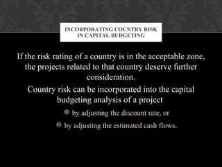 If the risk rating of a country is in the acceptable zone,
the projects related to that country deserve further
consideration.
Country risk can be incorporated into the capital
budgeting analysis of a project
 by adjusting the discount rate, or
 by adjusting the estimated cash flows.
INCORPORATING COUNTRY RISK
IN CAPITAL BUDGETING
 