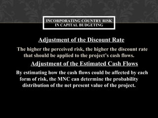 Adjustment of the Discount Rate
The higher the perceived risk, the higher the discount rate
that should be applied to the project’s cash flows.
Adjustment of the Estimated Cash Flows
By estimating how the cash flows could be affected by each
form of risk, the MNC can determine the probability
distribution of the net present value of the project.
INCORPORATING COUNTRY RISK
IN CAPITAL BUDGETING
 
