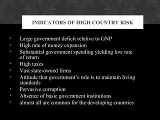 • Large government deficit relative to GNP
• High rate of money expansion
• Substantial government spending yielding low rate
of return
• High taxes
• Vast state-owned firms
• Attitude that government’s role is to maintain living
standards
• Pervasive corruption
• Absence of basic government institutions
• almost all are common for the developing countries
INDICATORS OF HIGH COUNTRY RISK
 