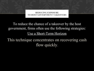 To reduce the chance of a takeover by the host
government, firms often use the following strategies:
Use a Short-Term Horizon
This technique concentrates on recovering cash
flow quickly.
REDUCING EXPOSURE
TO HOST GOVERNMENT TAKEOVERS
 