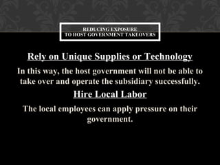 Rely on Unique Supplies or Technology
In this way, the host government will not be able to
take over and operate the subsidiary successfully.
Hire Local Labor
The local employees can apply pressure on their
government.
REDUCING EXPOSURE
TO HOST GOVERNMENT TAKEOVERS
 