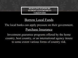 Borrow Local Funds
The local banks can apply pressure on their government.
Purchase Insurance
Investment guarantee programs offered by the home
country, host country, or an international agency insure
to some extent various forms of country risk.
REDUCING EXPOSURE
TO HOST GOVERNMENT
TAKEOVERS
 