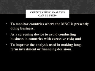 • To monitor countries where the MNC is presently
doing business;
• As a screening device to avoid conducting
business in countries with excessive risk; and
• To improve the analysis used in making long-
term investment or financing decisions.
COUNTRY RISK ANALYSIS
CAN BE USED-
 