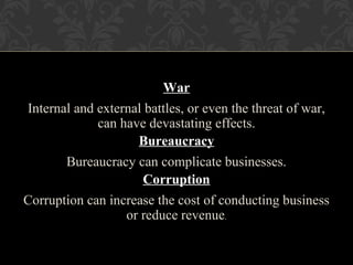 War
Internal and external battles, or even the threat of war,
can have devastating effects.
Bureaucracy
Bureaucracy can complicate businesses.
Corruption
Corruption can increase the cost of conducting business
or reduce revenue.
 