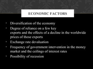 • Diversification of the economy
• Degree of reliance on a few key
exports and the effects of a decline in the worldwide
prices of those exports
• Exchange rate devaluation
• Frequency of government intervention in the money
market and the ceilings of interest rates
• Possibility of recession
ECONOMIC FACTORS
 