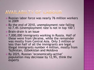  Russian labor force was nearly 76 million workers
  in 2009
 By the end of 2010, unemployment rate falling
  to 7.4% (Unemployment rate is not in top 100 )
 Brain-drain is an issue
 7,000,000 immigrants working in Russia. Half of
  these were from Ukraine, while the remainder
  was mostly from Central Asia. Only 3 million or
  less than half of all the immigrants are legal.
  Illegal immigrants number 4 million, mostly from
  Tajikistan, Uzbekistan and Moldova
 By 2025, Russian "economically-active"
  population may decrease by 12,9%, think the
  experts
 