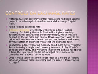    Historically, strict currency control regulations had been used to
    protect the ruble against devaluation and discourage "capital
    flight―
   Ruble floating exchange rate
   Iinflation targeting effectively will require a free-floating
    currency. But letting the ruble float will not give monetary
    authorities full control over the money supply, which will also
    depend on the oil price and capital flows. Moreover, volatile oil
    prices will lead to a volatile current account balance and almost
    any fluctuation in oil prices will affect the exchange rate.
   In addition, a freely floating currency could more actively subject
    Russia to today‘s heightened currency tensions. So far, Russia‘s
    political uncertainty and worsened investment climate has spared
    it from the significant capital inflows that have made other
    countries worry about ―currency wars.‖
   Does it make sense to raise interest rates as a means of fighting
    inflation when oil prices are rising and the ruble is thus growing
    stronger?
 