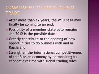  After  more than 17 years, the WTO saga may
  finally be coming to an end.
 Possibility of a member state veto remains;
  Jan 2012 is the possible date
 Greatly contribute to the opening of new
  opportunities to do business with and in
  Russia and
 Strengthen the international competitiveness
  of the Russian economy by harmonizing its
  economic regime with global trading rules
 