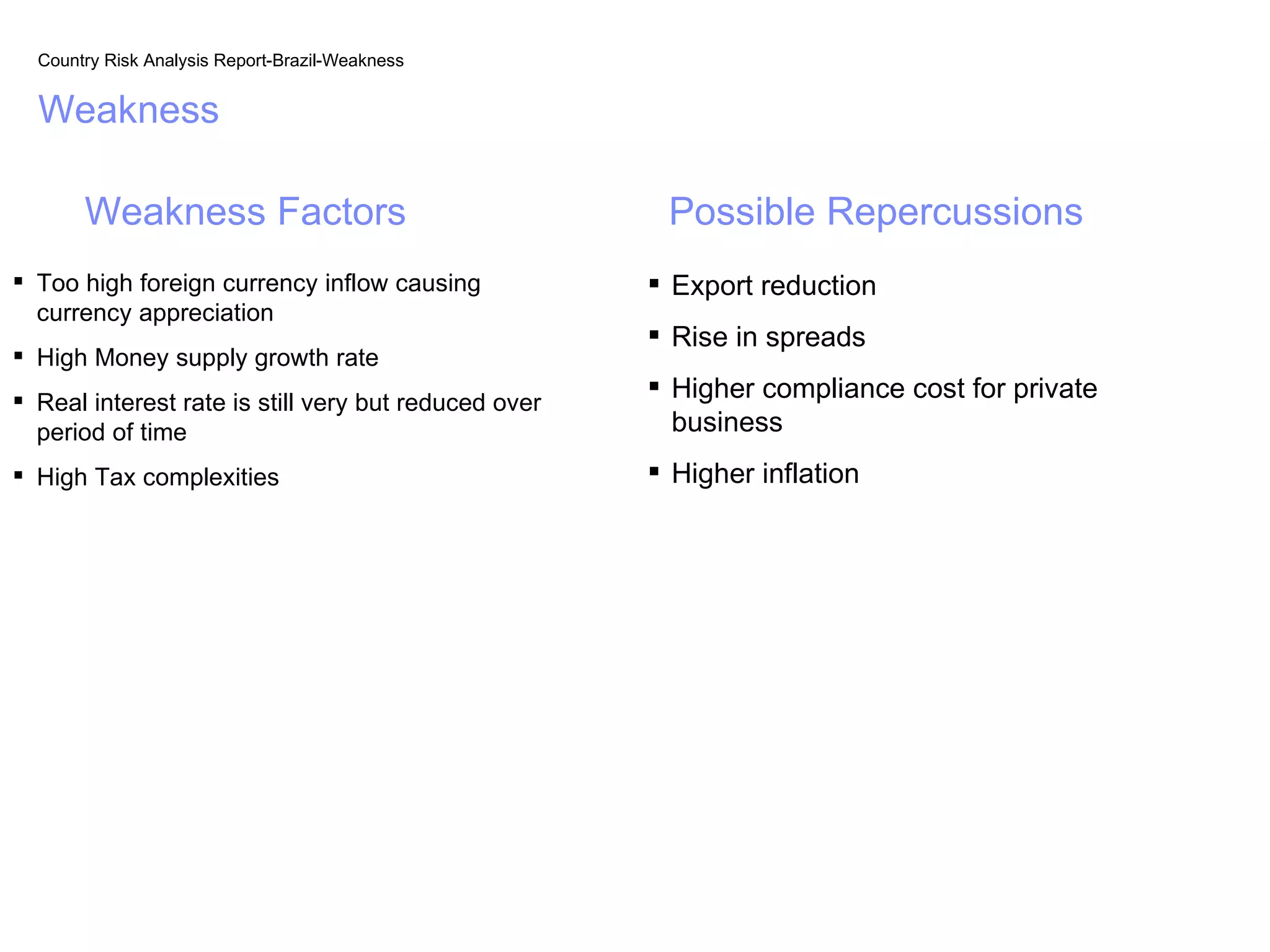 Country Risk Analysis Report-Brazil-Weakness


  Weakness

       Weakness Factors                                Possible Repercussions
 Too high foreign currency inflow causing             Export reduction
  currency appreciation
                                                       Rise in spreads
 High Money supply growth rate
 Real interest rate is still very but reduced over
                                                       Higher compliance cost for private
  period of time                                        business
 High Tax complexities                                Higher inflation
 