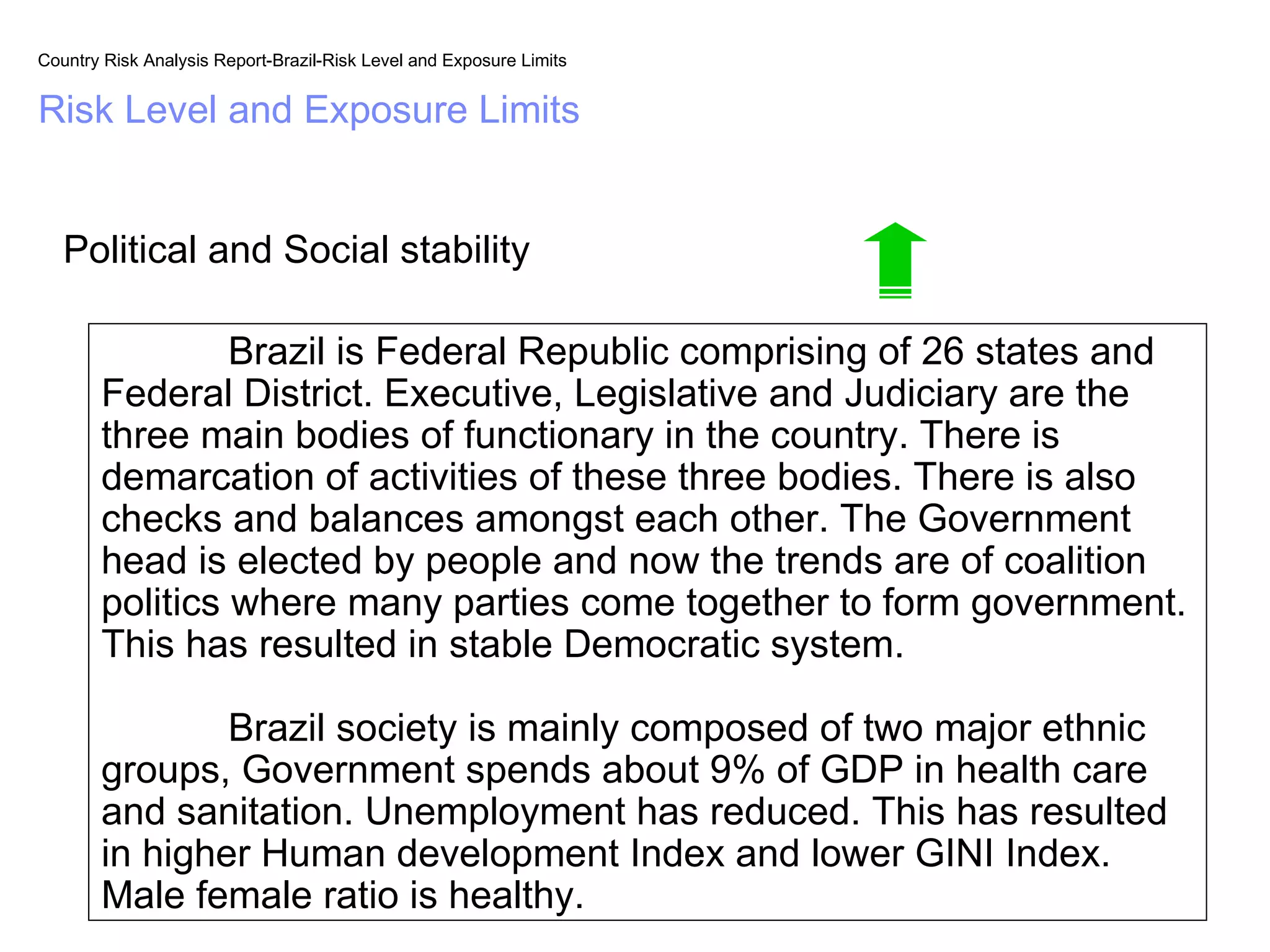 Country Risk Analysis Report-Brazil-Risk Level and Exposure Limits


Risk Level and Exposure Limits


   Political and Social stability

                Brazil is Federal Republic comprising of 26 states and
       Federal District. Executive, Legislative and Judiciary are the
       three main bodies of functionary in the country. There is
       demarcation of activities of these three bodies. There is also
       checks and balances amongst each other. The Government
       head is elected by people and now the trends are of coalition
       politics where many parties come together to form government.
       This has resulted in stable Democratic system.

               Brazil society is mainly composed of two major ethnic
       groups, Government spends about 9% of GDP in health care
       and sanitation. Unemployment has reduced. This has resulted
       in higher Human development Index and lower GINI Index.
       Male female ratio is healthy.
 