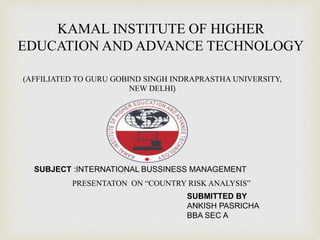 KAMAL INSTITUTE OF HIGHER
EDUCATION AND ADVANCE TECHNOLOGY
(AFFILIATED TO GURU GOBIND SINGH INDRAPRASTHA UNIVERSITY,
NEW DELHI)
SUBJECT :INTERNATIONAL BUSSINESS MANAGEMENT
PRESENTATON ON “COUNTRY RISK ANALYSIS”
SUBMITTED BY
ANKISH PASRICHA
BBA SEC A
 