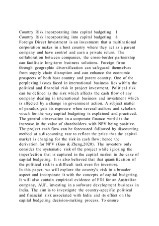 Country Risk incorporating into capital budgeting 1
Country Risk incorporating into capital budgeting 8
Foreign Direct Investment is an investment that a multinational
corporation makes in a host country where they act as a parent
company and have control and earn a private return. The
collaboration between companies, the cross-border partnership
can facilitate long-term business solutions. Foreign firms
through geographic diversification can safeguard themselves
from supply chain disruption and can enhance the economic
prospects of both host country and parent country. One of the
perplexing issues faced in international business lies within the
political and financial risk in project investment. Political risk
can be defined as the risk which affects the cash flow of any
company dealing in international business and investment which
is affected by a change in government action. A subject matter
of paradox gets its exposure when several authors and scholars
vouch for the way capital budgeting is explained and practiced.
The general observation in a corporate finance world is the
increase in the value of shareholders with NPV being positive.
The project cash flow can be forecasted followed by discounting
method at a discounting rate to reflect the price that the capital
market is charging for the risk in cash flow; hence the
derivation for NPV (Guo & Zheng,2020). The investors only
consider the systematic risk of the project while ignoring the
imperfection that is captured in the capital market in the case of
capital budgeting. It is also believed that that quantification of
the political risk is a difficult task even for investors.
In this paper, we will explore the country's risk in a broader
aspect and incorporate it with the concepts of capital budgeting.
It will also contain empirical evidence of FDI for an Australian
company, AUF, investing in a software development business in
India. The aim is to investigate the country-specific political
and financial risk associated with India and its effect on the
capital budgeting decision-making process. To ensure
 