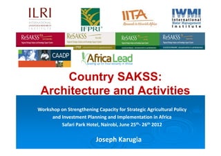Country SAKSS:
 Architecture and Activities
Workshop on Strengthening Capacity for Strategic Agricultural Policy
     and Investment Planning and Implementation in Africa
         Safari Park Hotel, Nairobi, June 25th- 26th 2012

                          Joseph Karugia
 