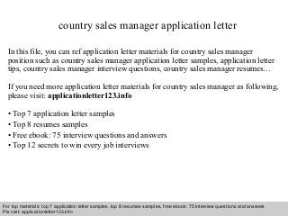 country sales manager application letter 
In this file, you can ref application letter materials for country sales manager 
position such as country sales manager application letter samples, application letter 
tips, country sales manager interview questions, country sales manager resumes… 
If you need more application letter materials for country sales manager as following, 
please visit: applicationletter123.info 
• Top 7 application letter samples 
• Top 8 resumes samples 
• Free ebook: 75 interview questions and answers 
• Top 12 secrets to win every job interviews 
For top materials: top 7 application letter samples, top 8 resumes samples, free ebook: 75 interview questions and answers 
Pls visit: applicationletter123.info 
Interview questions and answers – free download/ pdf and ppt file 
 