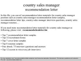 Interview questions and answers – free download/ pdf and ppt file
country sales manager
recommendation letter
In this file, you can ref recommendation letter materials for country sales manager
position such as country sales manager recommendation letter samples,
recommendation letter tips, country sales manager interview questions, country sales
manager resumes…
If you need more recommendation letter materials for country sales manager as
following, please visit: recommendationletter.biz
• Top 7 recommendation letter samples
• Top 32 recruitment forms
• Top 7 cover letter samples
• Top 8 resumes samples
• Free ebook: 75 interview questions and answers
• Top 12 secrets to win every job interviews
For top materials: top 7 recommendation letter samples, top 8 resumes samples, free ebook: 75 interview questions and answers
Pls visit: recommendationletter.biz
 