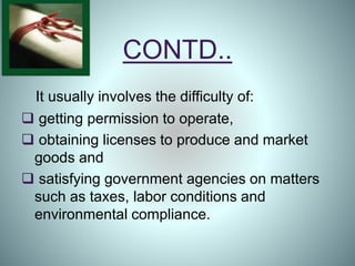 CONTD..
It usually involves the difficulty of:
 getting permission to operate,
 obtaining licenses to produce and market
goods and
 satisfying government agencies on matters
such as taxes, labor conditions and
environmental compliance.
 