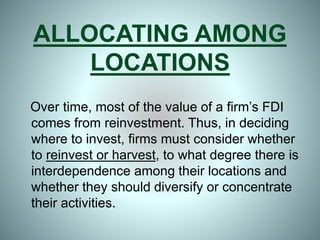 ALLOCATING AMONG
LOCATIONS
Over time, most of the value of a firm’s FDI
comes from reinvestment. Thus, in deciding
where to invest, firms must consider whether
to reinvest or harvest, to what degree there is
interdependence among their locations and
whether they should diversify or concentrate
their activities.
 