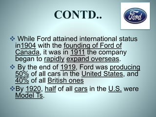 CONTD..
 While Ford attained international status
in1904 with the founding of Ford of
Canada, it was in 1911 the company
began to rapidly expand overseas.
 By the end of 1919, Ford was producing
50% of all cars in the United States, and
40% of all British ones
By 1920, half of all cars in the U.S. were
Model Ts.
 