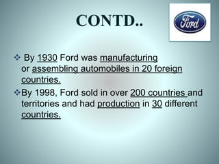 CONTD..
 By 1930 Ford was manufacturing
or assembling automobiles in 20 foreign
countries.
By 1998, Ford sold in over 200 countries and
territories and had production in 30 different
countries.
 