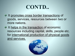 CONTD..
It promotes cross border transactions of
goods, services, resources between two or
more nations.
It helps in the transaction of economic
resources including capital, skills, people etc.
for international production of physical goods
and services.
 