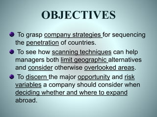 OBJECTIVES
To grasp company strategies for sequencing
the penetration of countries.
To see how scanning techniques can help
managers both limit geographic alternatives
and consider otherwise overlooked areas.
To discern the major opportunity and risk
variables a company should consider when
deciding whether and where to expand
abroad.
 