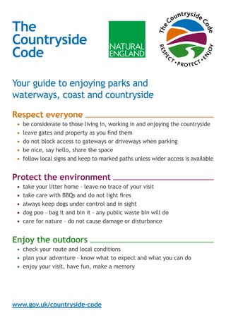 The
Countryside
Code
Your guide to enjoying parks and
waterways, coast and countryside 
Respect everyone
•	 be considerate to those living in, working in and enjoying the countryside
•	 leave gates and property as you find them
•	 do not block access to gateways or driveways when parking
•	 be nice, say hello, share the space
•	 follow local signs and keep to marked paths unless wider access is available
Protect the environment
•	 take your litter home – leave no trace of your visit
•	 take care with BBQs and do not light fires
•	 always keep dogs under control and in sight
•	 dog poo – bag it and bin it – any public waste bin will do
•	 care for nature – do not cause damage or disturbance
Enjoy the outdoors
•	 check your route and local conditions
•	 plan your adventure – know what to expect and what you can do
•	 enjoy your visit, have fun, make a memory
www.gov.uk/countryside-code
F
O
L
L
O
W
SOCIAL DIST
A
N
C
I
N
G
Stay
safe
 