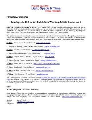 FOR IMMEDIATE RELEASE


     Countryside Online Art Exhibition Winning Artists Announced
JUPITER, FLORIDA – November 1, 2012/ -- Light Space & Time Online Art Gallery is pleased to announce that its
November 2012 juried art exhibition is now posted, online and ready to view on their website. The subject for this art
exhibition is “Countryside” and artists were asked to submit their best interpretation of this theme by depicting rural
living, rustic charm, the outdoors and pastoral scenes in their submissions to this competition.

The gallery accepted international entries from all artists regardless of their experience. The gallery received and
judged 455 entries from 12 different countries and from 34 different states. The gallery also selected artists for Special
Recognition awards as well. The gallery congratulates the following artists who are this month’s overall winning artists.

1st Place – Carrie Goller - "Stormchaser 3" - www.carriegoller.com

2nd Place – Jon Holiday - "New England Country Sight" - www.photosbyjon.com

3rd Place - Abe Blair - "Homestead" - www.blindmanphotos.com

4th Place – Debbie Beukema - "Cross Town Traffic"         - Artist Website

5th Place – Carolyn Nelson - "Painted Lady on Route 2" – Artist Website

6th Place – Cynthia Fleury - "Lackaff West Ranch" - www.cynthiafleury.com

7th Place – Jayne Wilson - "Heartland" - http://1-jayne-wilson.artistwebsites.com

8th Place - Dara Daniel - "Feel the Flower" - www.darasfineart.com

9th Place – Michael Corcoran - "Milk Run" - www.mikecorcoranart.com

10th Place – Ken Bennison - "French River" - www.kenben.org

The Countryside Art Exhibition can be accessed http://www.lightspacetime.com/countryside-art-exhibition-november-
2012/, Each month Light Space & Time Online Art Gallery conducts themed online art competitions for 2D artists. All
participating winners of each competition have their artwork exposed and promoted online through the gallery to
thousands of guest visitors each month.

#####

About Light Space & Time Online Art Gallery

Light Space & Time Online Art Gallery offers monthly art competitions and monthly art exhibitions for new and
emerging artists. Light Space & Time’s intention is to showcase this incredible talent in a series of monthly themed art
competitions and displaying the exceptional abilities of these artists. http://www.lightspacetime.com

Contact:        John R. Math
Email:          info@lightspacetime.com
Telephone:      888-490-3530
 