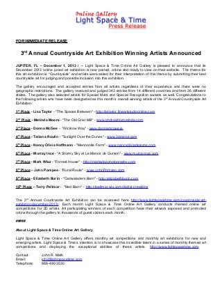 FOR IMMEDIATE RELEASE

3rd Annual Countryside Art Exhibition Winning Artists Announced
JUPITER, FL – December 1, 2013 / -- Light Space & Time Online Art Gallery is pleased to announce that its
December 2013 online juried art exhibition is now posted, online and ready to view on their website. The theme for
this art exhibition is “Countryside” and artists were asked for their interpretation of this theme by submitting their best
countryside art for judging and possible inclusion into this exhibition.
The gallery encouraged and accepted entries from all artists regardless of their experience and there were no
geographic restrictions. The gallery received and judged 343 entries from 14 different countries and from 26 different
states. The gallery also selected artists for Special Merit and Special Recognition awards as well. Congratulations to
the following artists who have been designated as this month’s overall winning artists of the 3 rd Annual Countryside Art
Exhibition.
1st Place - Lisa Taylor - "The Spaces Between" - http://lataylor.fineartstudioonline.com
2nd Place - Melinda Moore - "The Old Grist Mill" - www.photoartbymelinda.com
3rd Place - Donna McGee - "Wicklow Way" - www.donnamcgee.ie
4th Place - Tatiana Roulin - "Sunlight Over the Dunes" - www.3dmirror.com
5th Place - Nancy Olivia Hoffmann - "Mennonite Farm" - www.nancyoliviadesigns.com
6th Place - Murray Ince - "A Stormy Sky at Le Manoir de Gurson" - www.murrayince.com
7th Place - Mark Wlaz - "Forrest House" - http://markwlazphotography.com
8th Place – John Pompeo - "Rural Route" - www.JohnPompeo.com
9th Place - Elizabeth Burin - "Cadwaladers Barn" - http://elizabethburin.com
10th Place – Terry Pellmar - "Red Barn" - http://tpellmar.wix.com/digital-creations

The 3rd Annual Countryside Art Exhibition can be accessed here http://www.lightspacetime.com/countryside-artexhibition-december-2013/. Each month Light Space & Time Online Art Gallery conducts themed online art
competitions for 2D artists. All participating winners of each competition have their artwork exposed and promoted
online through the gallery to thousands of guest visitors each month.
#####
About Light Space & Time Online Art Gallery
Light Space & Time Online Art Gallery offers monthly art competitions and monthly art exhibitions for new and
emerging artists. Light Space & Time’s intention is to showcase this incredible talent in a series of monthly themed art
competitions and displaying the exceptional abilities of these artists. http://www.lightspacetime.com
Contact:
Email:
Telephone:

John R. Math
info@lightspacetime.com
888-490-3530

 