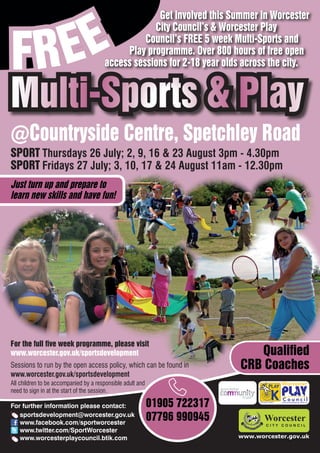 EE
                                                    Get involved this Summer in Worcester



FR
                                                   City Council’s & Worcester Play
                                                 Council’s FREE 5 week Multi-Sports and
                                            Play programme. Over 800 hours of free open
                                       access sessions for 2-18 year olds across the city.


Multi-Sports & Play
@Countryside Centre, Spetchley Road
SPORT Thursdays 26 July; 2, 9, 16 & 23 August 3pm - 4.30pm
SPORT Fridays 27 July; 3, 10, 17 & 24 August 11am - 12.30pm
Just turn up and prepare to
learn new skills and have fun!




For the full five week programme, please visit
www.worcester.gov.uk/sportsdevelopment                                        Qualified
Sessions to run by the open access policy, which can be found in           CRB Coaches
www.worcester.gov.uk/sportsdevelopment
All children to be accompanied by a responsible adult and
need to sign in at the start of the session.

For further information please contact:                     01905 722317         Charity No. 702616




   sportsdevelopment@worcester.gov.uk
   www.facebook.com/sportworcester
                                                            07796 990945
   www.twitter.com/SportWorcester
   www.worcesterplaycouncil.btik.com                                       www.worcester.gov.uk
 