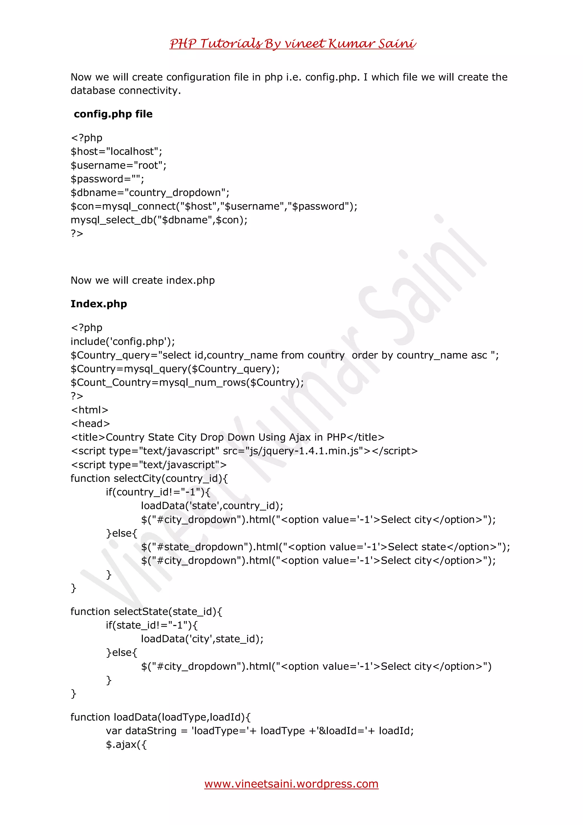 PHP Tutorials By vineet Kumar Saini
www.vineetsaini.wordpress.com
Now we will create configuration file in php i.e. config.php. I which file we will create the
database connectivity.
config.php file
<?php
$host="localhost";
$username="root";
$password="";
$dbname="country_dropdown";
$con=mysql_connect("$host","$username","$password");
mysql_select_db("$dbname",$con);
?>
Now we will create index.php
Index.php
<?php
include('config.php');
$Country_query="select id,country_name from country order by country_name asc ";
$Country=mysql_query($Country_query);
$Count_Country=mysql_num_rows($Country);
?>
<html>
<head>
<title>Country State City Drop Down Using Ajax in PHP</title>
<!--<script type="text/javascript" src="js/jquery-1.4.1.min.js"></script>-->
<script src="https://ajax.googleapis.com/ajax/libs/jquery/1.8.2/jquery.min.js"
type="text/javascript">
<script type="text/javascript">
function selectCity(country_id){
if(country_id!="-1"){
loadData('state',country_id);
$("#city_dropdown").html("<option value='-1'>Select city</option>");
}else{
$("#state_dropdown").html("<option value='-1'>Select state</option>");
$("#city_dropdown").html("<option value='-1'>Select city</option>");
}
}
function selectState(state_id){
if(state_id!="-1"){
loadData('city',state_id);
}else{
$("#city_dropdown").html("<option value='-1'>Select city</option>")
}
}
function loadData(loadType,loadId){
var dataString = 'loadType='+ loadType +'&loadId='+ loadId;
 