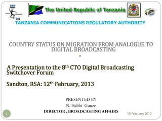 TANZANIA COMMUNICATIONS REGULATORY AUTHORITY
COUNTRY STATUS ON MIGRATION FROM ANALOGUE TO
DIGITAL BROADCASTING
A Presentation to the 8th CTO Digital Broadcasting
Switchover Forum
Sandton, RSA: 12th February, 2013
PRESENTED BY
N. Habbi Gunze
DIRECTOR , BROADCASTING AFFAIRS1 15 February 2013
 