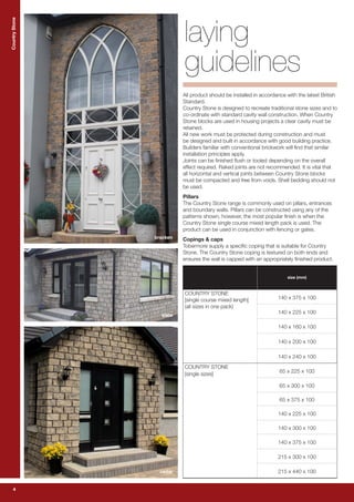 4
CountryStoneCountryStone
4
laying
guidelines
All product should be installed in accordance with the latest British
Standard.
Country Stone is designed to recreate traditional stone sizes and to
co-ordinate with standard cavity wall construction. When Country
Stone blocks are used in housing projects a clear cavity must be
retained.
All new work must be protected during construction and must
be designed and built in accordance with good building practice.
Builders familiar with conventional brickwork will find that similar
installation principles apply.
Joints can be finished flush or tooled depending on the overall
effect required. Raked joints are not recommended. It is vital that
all horizontal and vertical joints between Country Stone blocks
must be compacted and free from voids. Shell bedding should not
be used.
Pillars
The Country Stone range is commonly used on pillars, entrances
and boundary walls. Pillars can be constructed using any of the
patterns shown, however, the most popular finish is when the
Country Stone single course mixed length pack is used. The
product can be used in conjunction with fencing or gates.
Copings & caps
Tobermore supply a specific coping that is suitable for Country
Stone. The Country Stone coping is textured on both ends and
ensures the wall is capped with an appropriately finished product.
size (mm)
COUNTRY STONE
[single course mixed length]
(all sizes in one pack)
140 x 375 x 100
140 x 225 x 100
140 x 160 x 100
140 x 200 x 100
140 x 240 x 100
COUNTRY STONE
[single sizes]
65 x 225 x 100
65 x 300 x 100
65 x 375 x 100
140 x 225 x 100
140 x 300 x 100
140 x 375 x 100
215 x 300 x 100
215 x 440 x 100
bracken
slate
cedar
 
